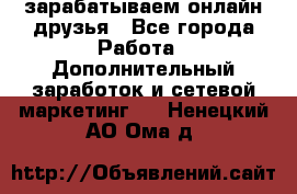 зарабатываем онлайн друзья - Все города Работа » Дополнительный заработок и сетевой маркетинг   . Ненецкий АО,Ома д.